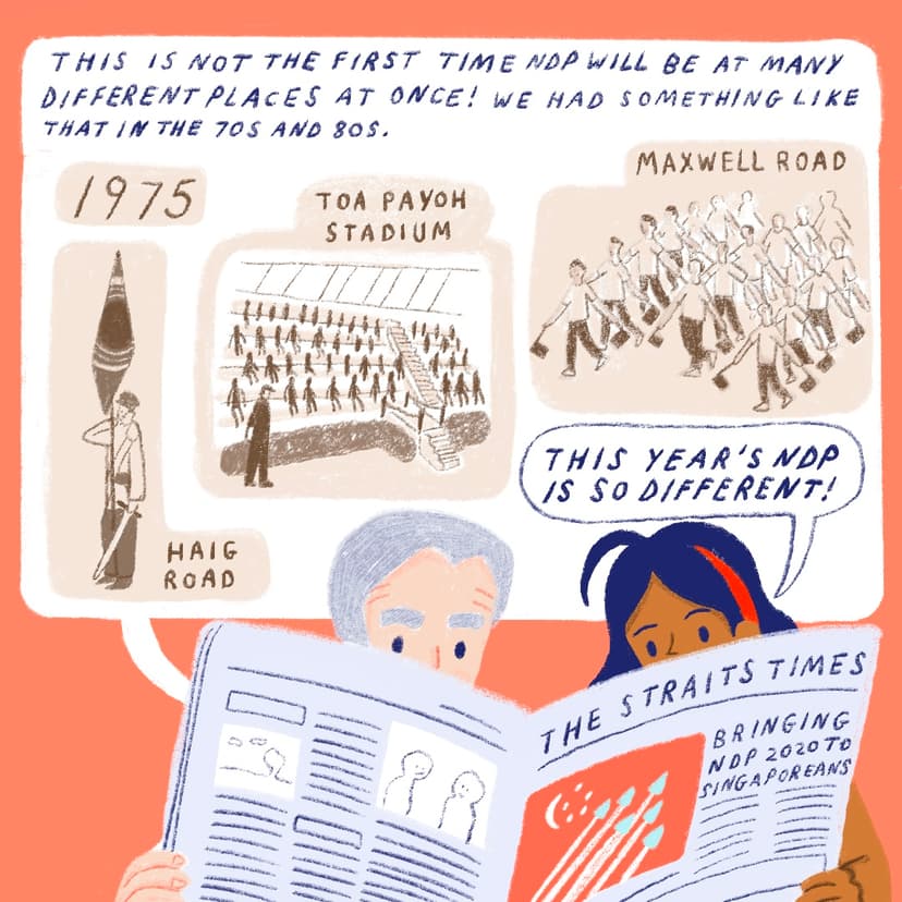 The grey-haired man and the girl with the red headband are shown reading the newspaper. It is spread so that it covers the bottom halves of both their faces. The words on the newspaper read “THE STRAITS TIMES” in the first line, and below that, an image of six grey triangles and lines following them (jets with air trails), is set within a red rectangle with a white crescent and five stars on the top right of the image. There is text next to it: “BRINGING NDP 2020 TO SINGAPOREANS”. Above the girl’s head is a speech bubble with the words “THIS YEAR’S NDP IS SO DIFFERENT!” This speech bubble is encapsulated within an even bigger speech bubble with the words “THIS IS NOT THE FIRST TIME NDP WILL BE AT MANY DIFFERENT PLACES AT ONCE! WE HAD SOMETHING LIKE THAT IN THE 70S AND 80S.” Below that line are four bubbles in brown. The first bubble, on the top right, reads “1975”. Directly below that is an image of a figure in uniform (white long-sleeved shirt with a sash and black belt, dark brown trousers) holding a white sword pointing down in his left hand, and a brown flag with a circular image in the middle of it in his other hand, with his elbow sticking out. This image is marked “HAIG ROAD”. To the left of the image is “TOA PAYOH STADIUM” with an image of stepped seats filled with spectators. The left-most and last image is “MAXWELL ROAD” showing about fifteen figures in white shirts and brown pants, holding out small, brown, square flags pointing downwards with both hands, in a performance of sorts.